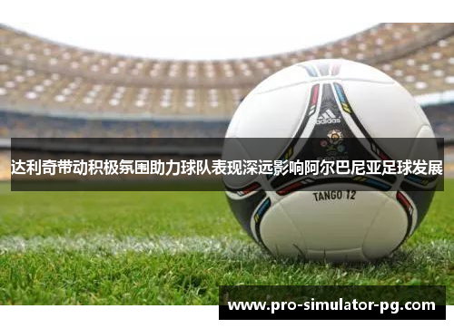 达利奇带动积极氛围助力球队表现深远影响阿尔巴尼亚足球发展