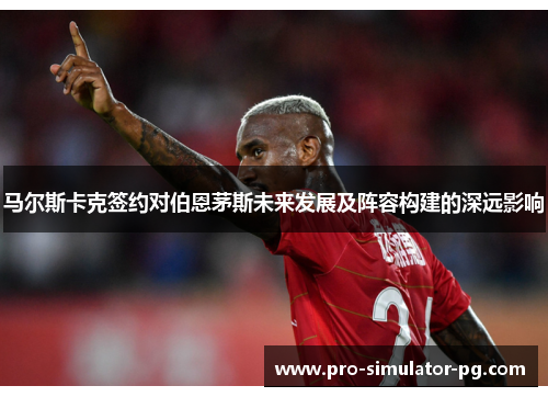 马尔斯卡克签约对伯恩茅斯未来发展及阵容构建的深远影响 马尔斯卡克签约对伯恩茅斯未来发展及阵容构建的深远影响