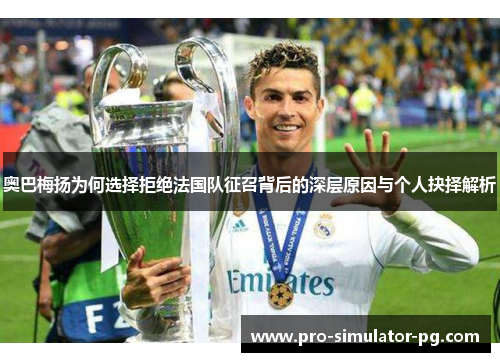 奥巴梅扬为何选择拒绝法国队征召背后的深层原因与个人抉择解析