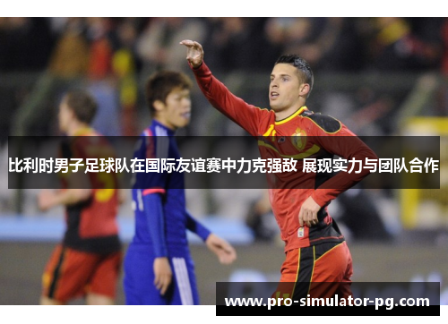 比利时男子足球队在国际友谊赛中力克强敌 展现实力与团队合作 比利时男子足球队在国际友谊赛中力克强敌 展现实力与团队合作