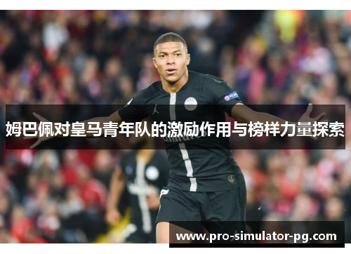 姆巴佩对皇马青年队的激励作用与榜样力量探索