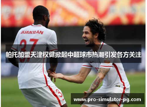 帕托加盟天津权健掀起中超球市热潮引发各方关注 帕托加盟天津权健掀起中超球市热潮引发各方关注