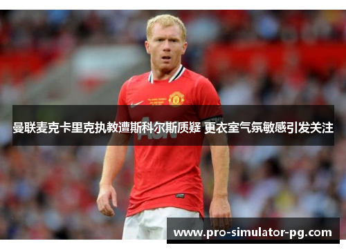 曼联麦克卡里克执教遭斯科尔斯质疑 更衣室气氛敏感引发关注 曼联麦克卡里克执教遭斯科尔斯质疑 更衣室气氛敏感引发关注