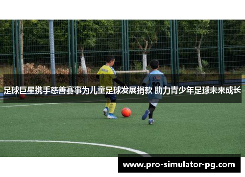 足球巨星携手慈善赛事为儿童足球发展捐款 助力青少年足球未来成长