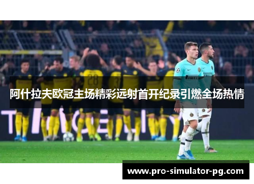 阿什拉夫欧冠主场精彩远射首开纪录引燃全场热情